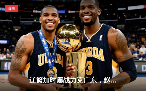 辽篮加时鏖战力克广东，赵继伟三分雨浇灭卫冕冠军希望