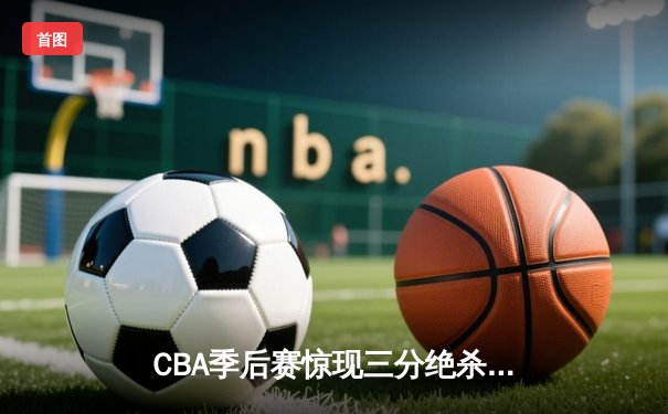 CBA季后赛惊现三分绝杀！张镇麟44分率领辽宁逆转广东